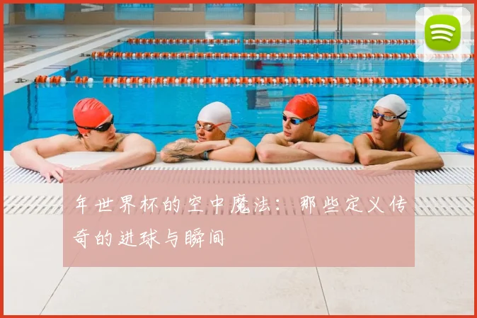 年世界杯的空中魔法：那些定义传奇的进球与瞬间
