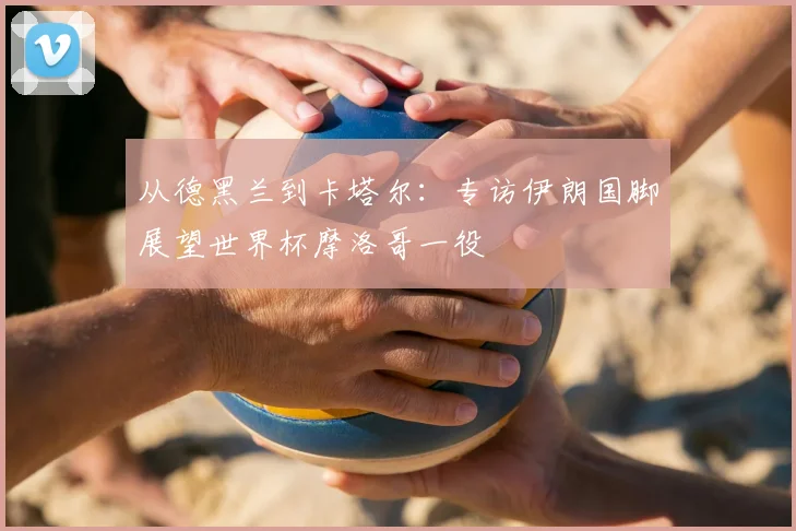从德黑兰到卡塔尔：专访伊朗国脚展望世界杯摩洛哥一役