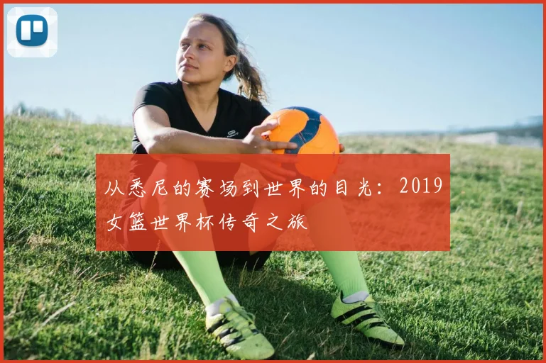 从悉尼的赛场到世界的目光：2019女篮世界杯传奇之旅