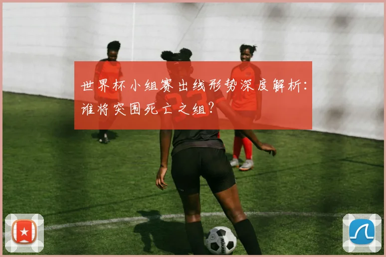 世界杯小组赛出线形势深度解析：谁将突围死亡之组？