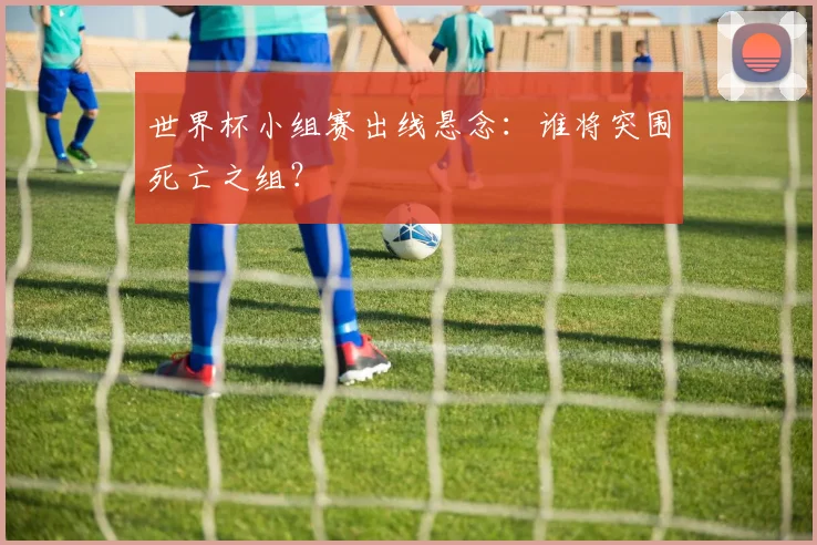 世界杯小组赛出线悬念：谁将突围死亡之组？