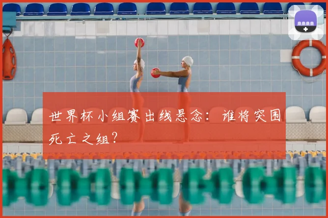 世界杯小组赛出线悬念：谁将突围死亡之组？