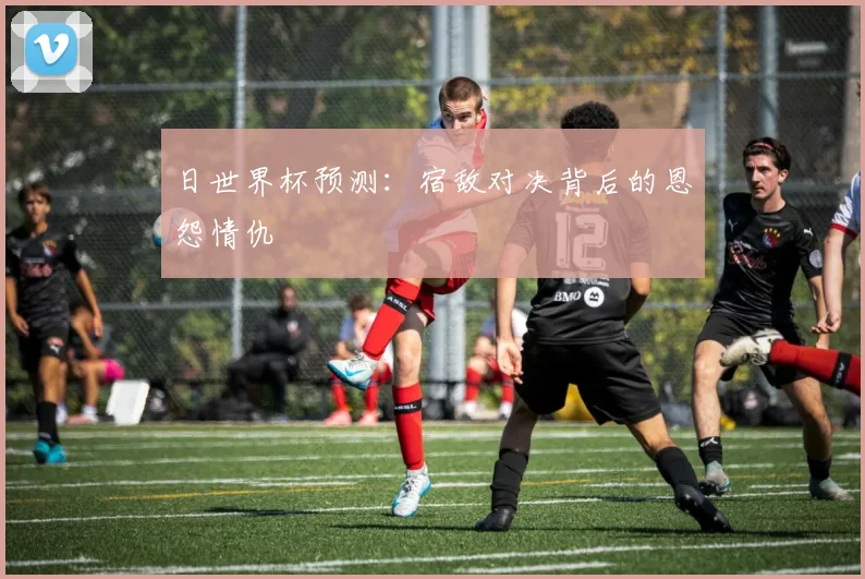 日世界杯预测：宿敌对决背后的恩怨情仇